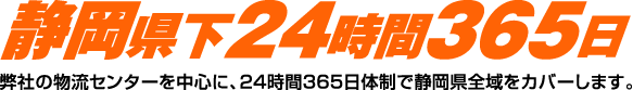 静岡県下24時間365日　弊社の物流センターを中心に、24時間365日体制で静岡県全域をカバーします。