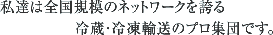 私たちは全国規模のネットワークを誇る冷蔵・冷凍輸送のプロ集団です。