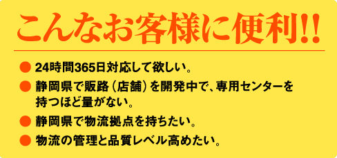 こんなお客様に便利！！● 24時間365日対応して欲しい。● 静岡県で販路（店舗）を開発中で、専用センターを持つほど量がない。● 静岡県で物流拠点を持ちたい。● 物流の管理と品質レベル高めたい。