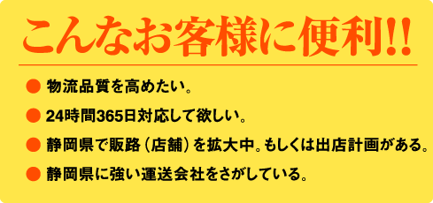 こんなお客様に便利！！●物流品質を高めたい。● 24時間365日対応して欲しい。● 静岡県で販路（店舗）を拡大中。もしくは出店計画がある。● 静岡県に強い運送会社をさがしている。