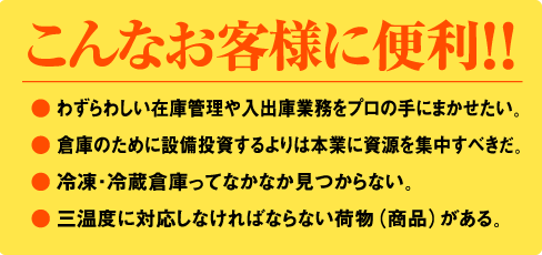 ● わずらわしい在庫管理や入出庫業務をプロの手にまかせたい。● 倉庫のために設備投資するよりは本業に資源を集中すべきだ。● 冷凍・冷蔵倉庫ってなかなか見つからない。● 三温度に対応しなければならない荷物（商品）がある。