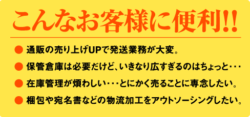 こんなお客様に便利！！● 通販の売り上げUPで発送業務が大変。● 保管倉庫は必要だけど、いきなり広すぎるのはちょっと･･･● 在庫管理が煩わしい･･･とにかく売ることに専念したい。● 梱包や宛名書などの物流加工をアウトソーシングしたい。