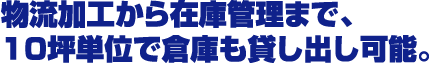 物流加工から在庫管理まで、10坪単位で倉庫も貸し出し可能。